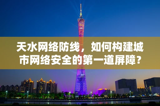 天水网络防线，如何构建城市网络安全的第一道屏障？