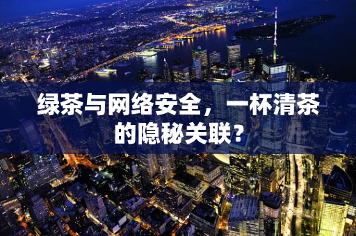 绿茶与网络安全，一杯清茶的隐秘关联？