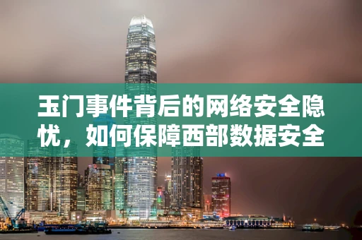 玉门事件背后的网络安全隐忧，如何保障西部数据安全？