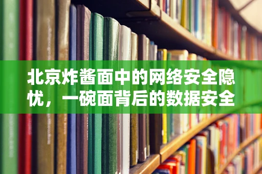 北京炸酱面中的网络安全隐忧，一碗面背后的数据安全风险