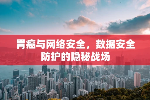 胃癌与网络安全，数据安全防护的隐秘战场