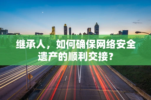 继承人，如何确保网络安全遗产的顺利交接？
