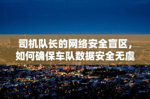 司机队长的网络安全盲区，如何确保车队数据安全无虞？