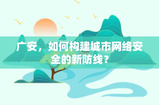 广安，如何构建城市网络安全的新防线？