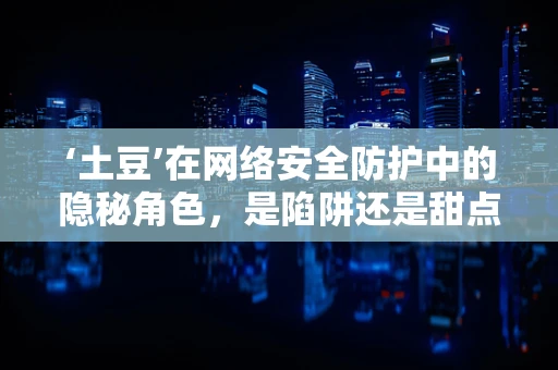 ‘土豆’在网络安全防护中的隐秘角色，是陷阱还是甜点？