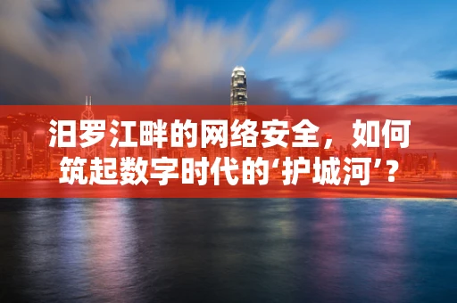 汨罗江畔的网络安全，如何筑起数字时代的‘护城河’？