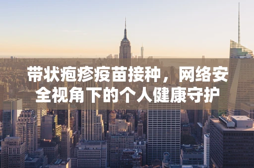 带状疱疹疫苗接种，网络安全视角下的个人健康守护