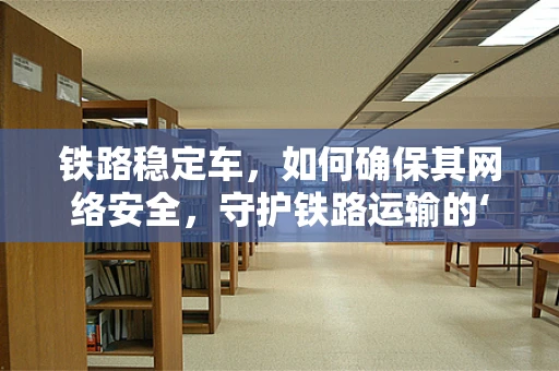 铁路稳定车，如何确保其网络安全，守护铁路运输的‘隐形盾牌’？