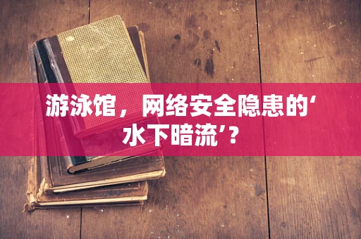 游泳馆，网络安全隐患的‘水下暗流’？