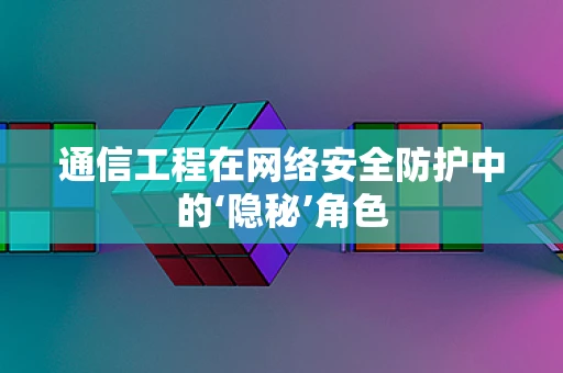通信工程在网络安全防护中的‘隐秘’角色