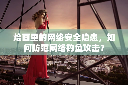 烩面里的网络安全隐患，如何防范网络钓鱼攻击？