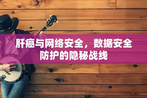 肝癌与网络安全，数据安全防护的隐秘战线