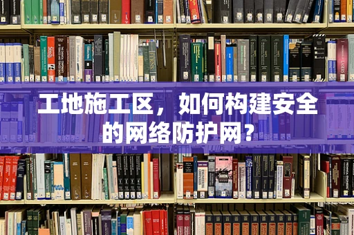 工地施工区，如何构建安全的网络防护网？