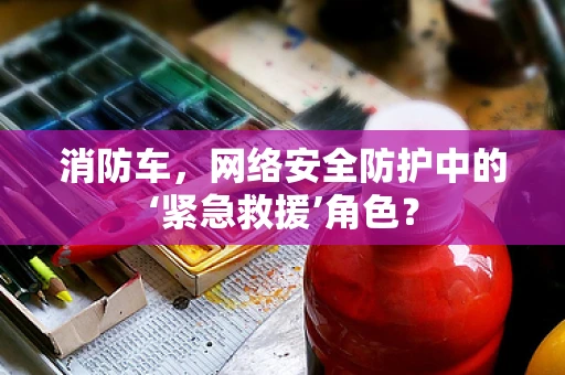 消防车，网络安全防护中的‘紧急救援’角色？