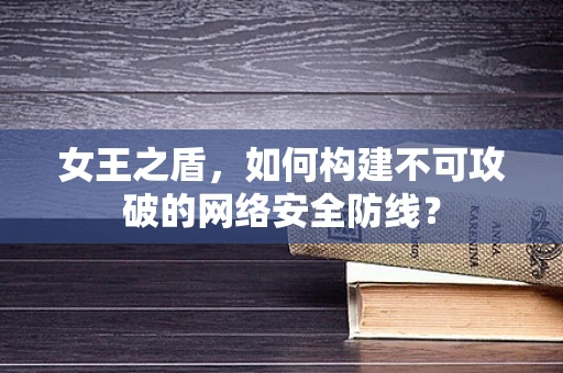 女王之盾，如何构建不可攻破的网络安全防线？