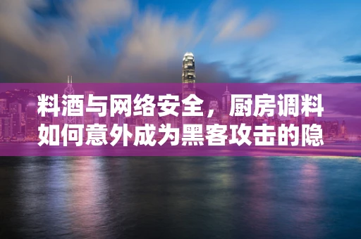 料酒与网络安全，厨房调料如何意外成为黑客攻击的隐喻？