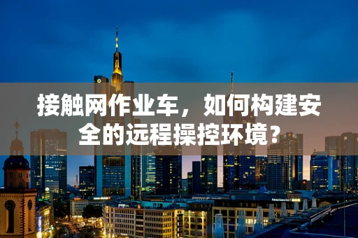 接触网作业车，如何构建安全的远程操控环境？