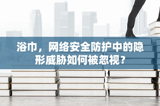 浴巾，网络安全防护中的隐形威胁如何被忽视？
