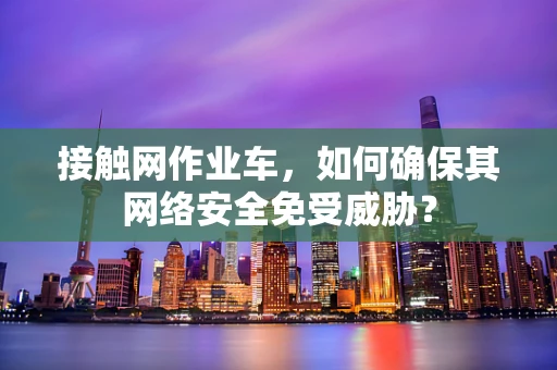 接触网作业车，如何确保其网络安全免受威胁？