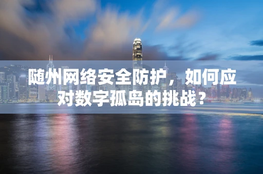 随州网络安全防护，如何应对数字孤岛的挑战？