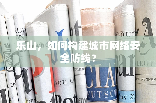 乐山，如何构建城市网络安全防线？
