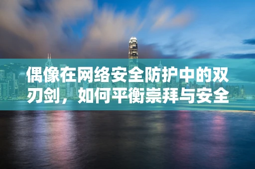 偶像在网络安全防护中的双刃剑，如何平衡崇拜与安全？