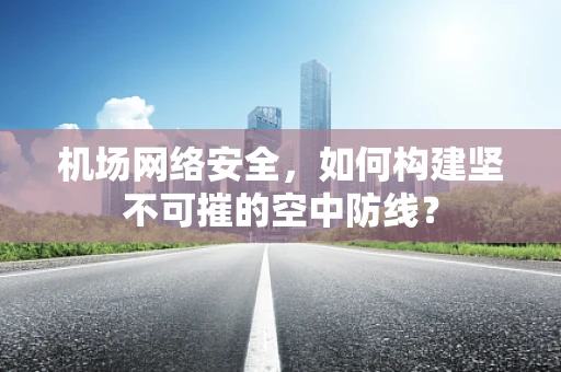 机场网络安全，如何构建坚不可摧的空中防线？