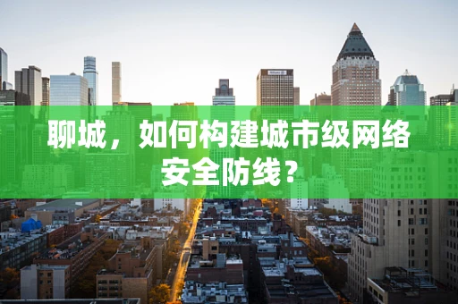 聊城，如何构建城市级网络安全防线？