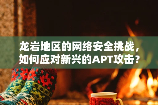 龙岩地区的网络安全挑战，如何应对新兴的APT攻击？