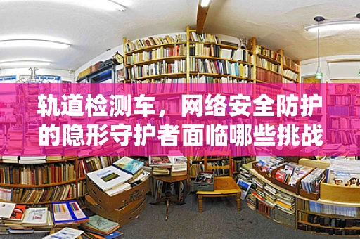 轨道检测车，网络安全防护的隐形守护者面临哪些挑战？