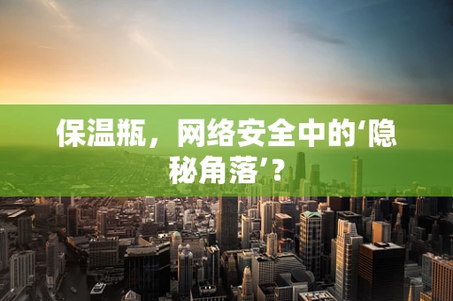 保温瓶，网络安全中的‘隐秘角落’？