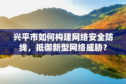 兴平市如何构建网络安全防线，抵御新型网络威胁？