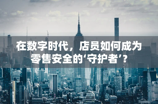 在数字时代，店员如何成为零售安全的‘守护者’？