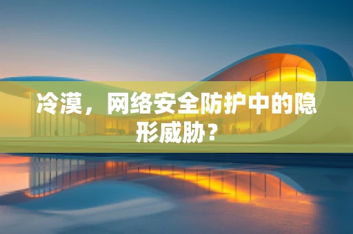 冷漠，网络安全防护中的隐形威胁？