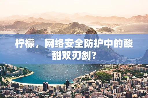 柠檬，网络安全防护中的酸甜双刃剑？