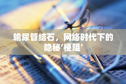 输尿管结石，网络时代下的隐秘‘梗阻’