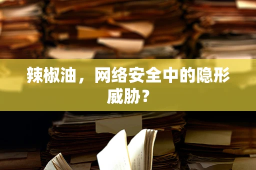 辣椒油，网络安全中的隐形威胁？