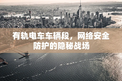 有轨电车车辆段，网络安全防护的隐秘战场