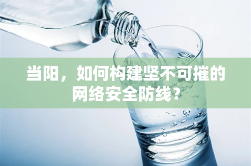 当阳，如何构建坚不可摧的网络安全防线？