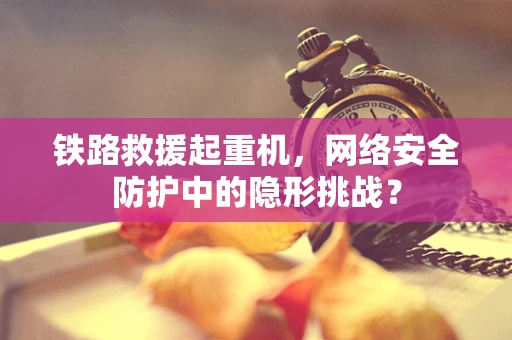 铁路救援起重机，网络安全防护中的隐形挑战？