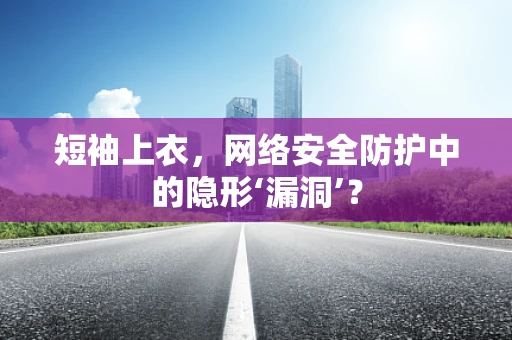 短袖上衣，网络安全防护中的隐形‘漏洞’？
