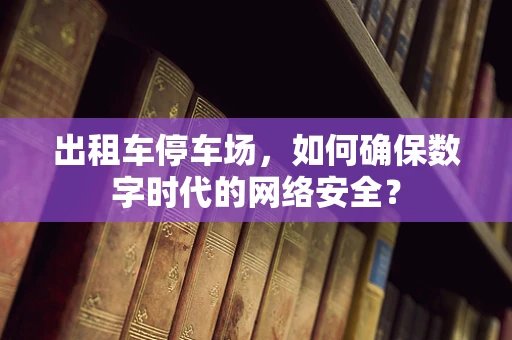 出租车停车场，如何确保数字时代的网络安全？