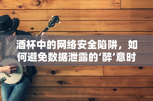 酒杯中的网络安全陷阱，如何避免数据泄露的‘醉’意时刻？