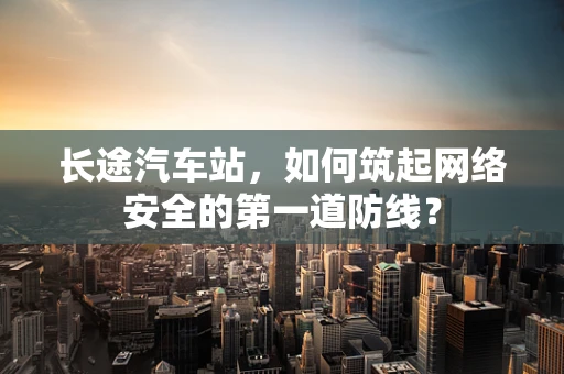 长途汽车站，如何筑起网络安全的第一道防线？