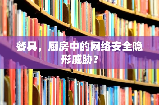 餐具，厨房中的网络安全隐形威胁？