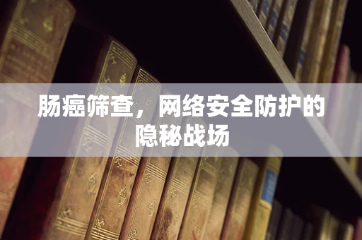 肠癌筛查，网络安全防护的隐秘战场