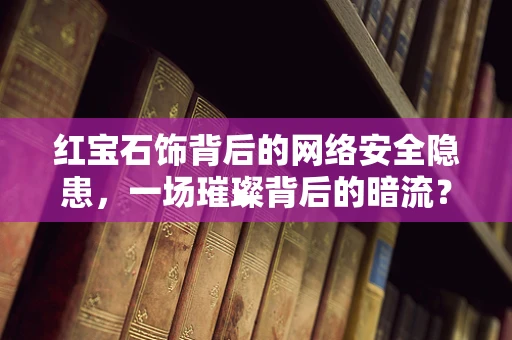 红宝石饰背后的网络安全隐患，一场璀璨背后的暗流？