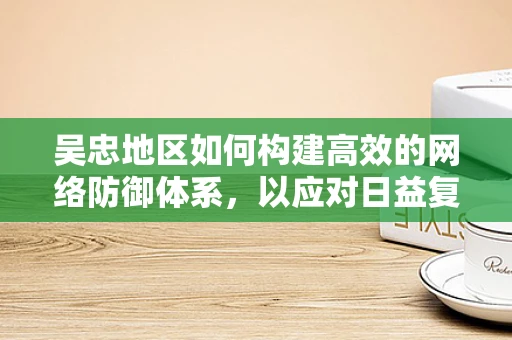 吴忠地区如何构建高效的网络防御体系，以应对日益复杂的网络威胁？