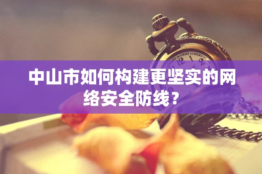 中山市如何构建更坚实的网络安全防线？