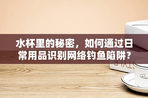 水杯里的秘密，如何通过日常用品识别网络钓鱼陷阱？